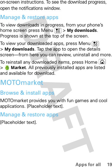 19Apps for allon-screen instructions. To see the download progress, open the notifications window.Manage &amp; restore appsTo view downloads in progress, from your phone’s home screen press Menu  &gt; My downloads. Progress is shown at the top of the screen.To view your downloaded apps, press Menu  &gt;My downloads. Tap the app to open the details screen—from here you can review, uninstall and more.To reinstall any downloaded items, press Home  &gt; Market. All previously installed apps are listed and available for download.MOTOmarketBrowse &amp; install appsMOTOmarket provides you with fun games and cool applications. [Placeholder text].Manage &amp; restore apps[Placeholder text].