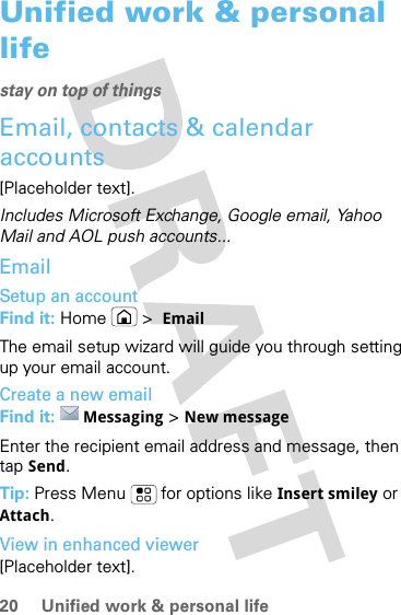 20 Unified work &amp; personal lifeUnified work &amp; personal lifestay on top of thingsEmail, contacts &amp; calendar accounts[Placeholder text].Includes Microsoft Exchange, Google email, Yahoo Mail and AOL push accounts...EmailSetup an accountFind it: Home &gt;  EmailThe email setup wizard will guide you through setting up your email account.Create a new emailFind it:  Messaging &gt; New messageEnter the recipient email address and message, then tap Send. Tip: Press Menu  for options like Insert smiley or Attach.View in enhanced viewer[Placeholder text].