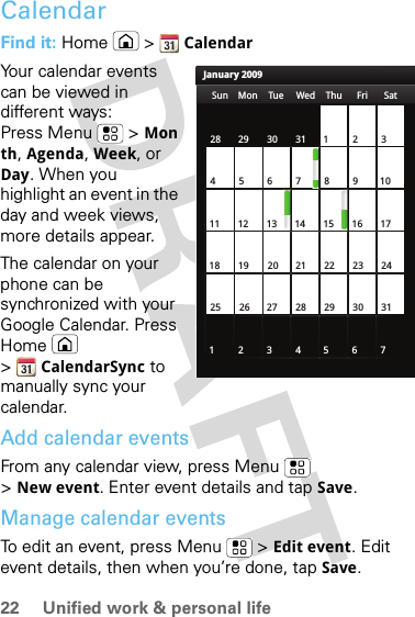 22 Unified work &amp; personal lifeCalendarFind it: Home  &gt;  CalendarYour calendar events can be viewed in different ways: Press Menu &gt; Month, Agenda, Week, or Day. When you highlight an event in the day and week views, more details appear.The calendar on your phone can be synchronized with your Google Calendar. Press Home  &gt;CalendarSync to manually sync your calendar.Add calendar eventsFrom any calendar view, press Menu  &gt;New event. Enter event details and tap Save.Manage calendar eventsTo edit an event, press Menu  &gt; Edit event. Edit event details, then when you’re done, tap Save.January 2009Sun Mon Tue Wed Thu Sat28 29 30 31 123456 891011 12 13 15 16 1718 19 20 22 23 2425 26 27 29 30 31123 56771421284Fri