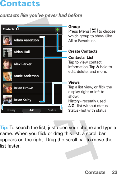 23ContactsContactscontacts like you’ve never had beforeTip: To search the list, just open your phone and type a name. When you flick or drag this list, a scroll bar appears on the right. Drag the scroll bar to move the list faster.Adam AaronsonBrian SalayBrian BrownAidan HallAnnie AndersonAlex ParkerStatusHistory A-ZContacts: AllGroupPress Menu         to choose which group to show (like All or Favorites).Create ContactsViewsTap a list view, or flick the display right or left to show:History - recently usedA-Z - list without statusStatus - list with statusContacts  ListTap to view contact information. Tap &amp; hold to edit, delete, and more.