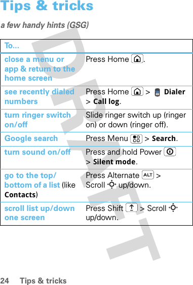 24 Tips &amp; tricksTips &amp; tricksa few handy hints (GSG)To . . .close a menu or app &amp; return to the home screenPress Home .see recently dialed numbersPress Home  &gt; Dialer &gt;Call log.turn ringer switch on/offSlide ringer switch up (ringer on) or down (ringer off).Google search Press Menu  &gt; Search.turn sound on/off Press and hold Power  &gt;Silent mode.go to the top/bottom of a list (like Contacts)Press Alternate  &gt; Scroll  up/down.scroll list up/down one screen Press Shift  &gt; Scroll  up/down.