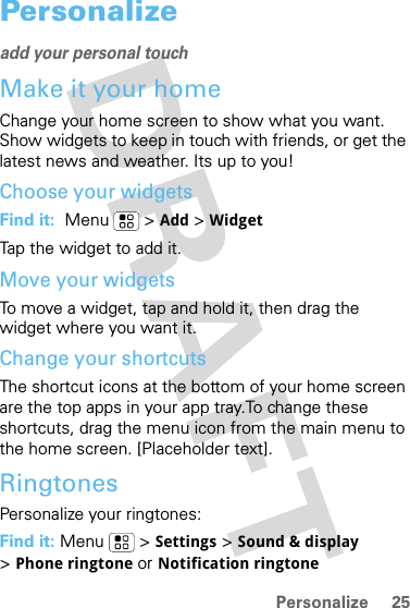 25PersonalizePersonalizeadd your personal touchMake it your homeChange your home screen to show what you want. Show widgets to keep in touch with friends, or get the latest news and weather. Its up to you!Choose your widgetsFind it:  Menu  &gt; Add &gt;WidgetTap the widget to add it. Move your widgetsTo move a widget, tap and hold it, then drag the widget where you want it.Change your shortcutsThe shortcut icons at the bottom of your home screen are the top apps in your app tray.To change these shortcuts, drag the menu icon from the main menu to the home screen. [Placeholder text].RingtonesPersonalize your ringtones:Find it: Menu  &gt; Settings &gt;Sound &amp; display&gt;Phone ringtone or Notification ringtone