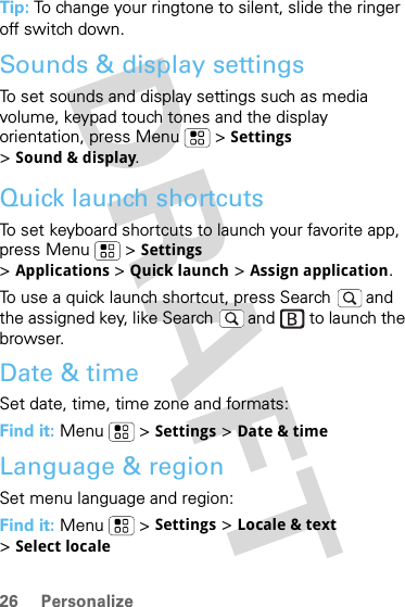 26 PersonalizeTip: To change your ringtone to silent, slide the ringer off switch down.Sounds &amp; display settingsTo set sounds and display settings such as media volume, keypad touch tones and the display orientation, press Menu  &gt; Settings &gt;Sound &amp; display.Quick launch shortcutsTo set keyboard shortcuts to launch your favorite app, press Menu  &gt; Settings &gt;Applications &gt;Quick launch &gt; Assign application.To use a quick launch shortcut, press Search  and the assigned key, like Search  and   to launch the browser.Date &amp; timeSet date, time, time zone and formats:Find it: Menu  &gt; Settings &gt; Date &amp; timeLanguage &amp; regionSet menu language and region:Find it: Menu  &gt; Settings &gt; Locale &amp; text &gt;Select locale