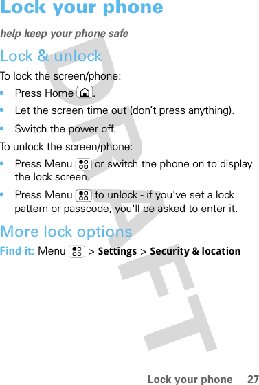 27Lock your phoneLock your phonehelp keep your phone safeLock &amp; unlockTo lock the screen/phone: •Press Home .•Let the screen time out (don’t press anything).•Switch the power off.To unlock the screen/phone: •Press Menu  or switch the phone on to display the lock screen.•Press Menu  to unlock - if you&apos;ve set a lock pattern or passcode, you&apos;ll be asked to enter it.More lock optionsFind it: Menu  &gt; Settings &gt; Security &amp; location