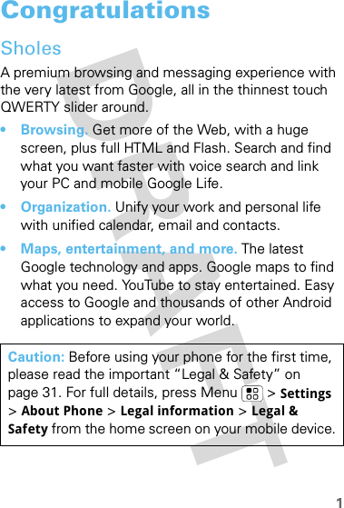 1CongratulationsSholesA premium browsing and messaging experience with the very latest from Google, all in the thinnest touch QWERTY slider around.• Browsing. Get more of the Web, with a huge screen, plus full HTML and Flash. Search and find what you want faster with voice search and link your PC and mobile Google Life.• Organization. Unify your work and personal life with unified calendar, email and contacts.• Maps, entertainment, and more. The latest Google technology and apps. Google maps to find what you need. YouTube to stay entertained. Easy access to Google and thousands of other Android applications to expand your world.Caution: Before using your phone for the first time, please read the important “Legal &amp; Safety” on page 31. For full details, press Menu  &gt; Settings &gt;About Phone &gt; Legal information &gt; Legal &amp; Safety from the home screen on your mobile device.