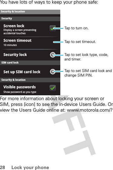 28 Lock your phoneYou have lots of ways to keep your phone safe:For more information about locking your screen or SIM, press [icon] to see the in-device Users Guide. Or view the Users Guide online at: www.motorola.com/?SecurityDisplay a screen preventing accidental touches10 minutesShow password as you typeVisible passwordsSet up SIM card lockSecurity lockScreen timeoutScreen lockSecurity &amp; locationSecurity &amp; locationSIM card lockTap to set SIM card lock and change SIM PIN.Tap to set lock type, code, and timer.Tap to set timeout.Tap to turn on.