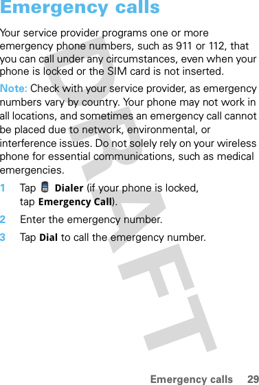 29Emergency callsEmergency callsYour service provider programs one or more emergency phone numbers, such as 911 or 112, that you can call under any circumstances, even when your phone is locked or the SIM card is not inserted.Note: Check with your service provider, as emergency numbers vary by country. Your phone may not work in all locations, and sometimes an emergency call cannot be placed due to network, environmental, or interference issues. Do not solely rely on your wireless phone for essential communications, such as medical emergencies.  1Tap Dialer (if your phone is locked, tap Emergency Call).2Enter the emergency number.3Tap Dial to call the emergency number.