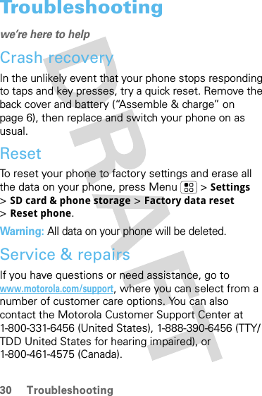 30 TroubleshootingTroubleshootingwe’re here to helpCrash recoveryIn the unlikely event that your phone stops responding to taps and key presses, try a quick reset. Remove the back cover and battery (“Assemble &amp; charge” on page 6), then replace and switch your phone on as usual.ResetTo reset your phone to factory settings and erase all the data on your phone, press Menu  &gt; Settings &gt;SD card &amp; phone storage &gt; Factory data reset &gt;Reset phone.Warning: All data on your phone will be deleted.Service &amp; repairsIf you have questions or need assistance, go to www.motorola.com/support, where you can select from a number of customer care options. You can also contact the Motorola Customer Support Center at 1-800-331-6456 (United States), 1-888-390-6456 (TTY/TDD United States for hearing impaired), or 1-800-461-4575 (Canada).