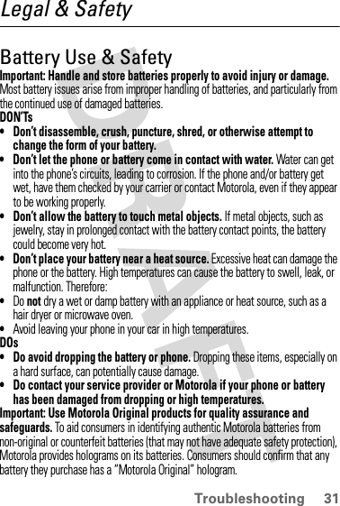 31TroubleshootingLegal &amp; SafetyBattery Use &amp; SafetyImportant: Handle and store batteries properly to avoid injury or damage. Most battery issues arise from improper handling of batteries, and particularly from the continued use of damaged batteries.DON’Ts• Don’t disassemble, crush, puncture, shred, or otherwise attempt to change the form of your battery.• Don’t let the phone or battery come in contact with water. Water can get into the phone’s circuits, leading to corrosion. If the phone and/or battery get wet, have them checked by your carrier or contact Motorola, even if they appear to be working properly.• Don’t allow the battery to touch metal objects. If metal objects, such as jewelry, stay in prolonged contact with the battery contact points, the battery could become very hot.• Don’t place your battery near a heat source. Excessive heat can damage the phone or the battery. High temperatures can cause the battery to swell, leak, or malfunction. Therefore:•Do not dry a wet or damp battery with an appliance or heat source, such as a hair dryer or microwave oven.•Avoid leaving your phone in your car in high temperatures.DOs• Do avoid dropping the battery or phone. Dropping these items, especially on a hard surface, can potentially cause damage.• Do contact your service provider or Motorola if your phone or battery has been damaged from dropping or high temperatures.Important: Use Motorola Original products for quality assurance and safeguards. To aid consumers in identifying authentic Motorola batteries from non-original or counterfeit batteries (that may not have adequate safety protection), Motorola provides holograms on its batteries. Consumers should confirm that any battery they purchase has a “Motorola Original” hologram.