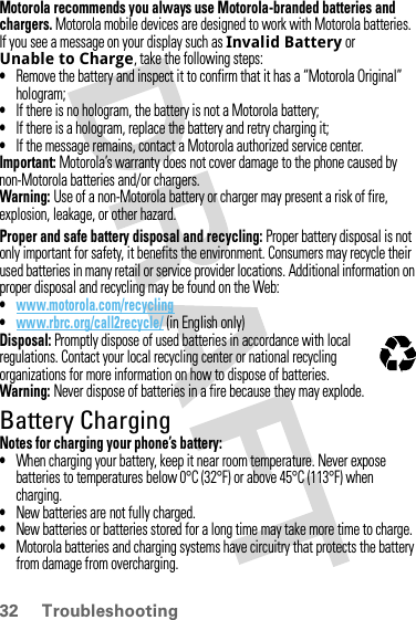 32 TroubleshootingMotorola recommends you always use Motorola-branded batteries and chargers. Motorola mobile devices are designed to work with Motorola batteries. If you see a message on your display such as Invalid Battery or Unable to Charge, take the following steps:•Remove the battery and inspect it to confirm that it has a “Motorola Original” hologram;•If there is no hologram, the battery is not a Motorola battery;•If there is a hologram, replace the battery and retry charging it;•If the message remains, contact a Motorola authorized service center.Important: Motorola’s warranty does not cover damage to the phone caused by non-Motorola batteries and/or chargers.Warning: Use of a non-Motorola battery or charger may present a risk of fire, explosion, leakage, or other hazard.Proper and safe battery disposal and recycling: Proper battery disposal is not only important for safety, it benefits the environment. Consumers may recycle their used batteries in many retail or service provider locations. Additional information on proper disposal and recycling may be found on the Web:•www.motorola.com/recycling•www.rbrc.org/call2recycle/ (in English only)Disposal: Promptly dispose of used batteries in accordance with local regulations. Contact your local recycling center or national recycling organizations for more information on how to dispose of batteries.Warning: Never dispose of batteries in a fire because they may explode.Battery ChargingNotes for charging your phone’s battery:•When charging your battery, keep it near room temperature. Never expose batteries to temperatures below 0°C (32°F) or above 45°C (113°F) when charging.•New batteries are not fully charged.•New batteries or batteries stored for a long time may take more time to charge.•Motorola batteries and charging systems have circuitry that protects the battery from damage from overcharging.032375o