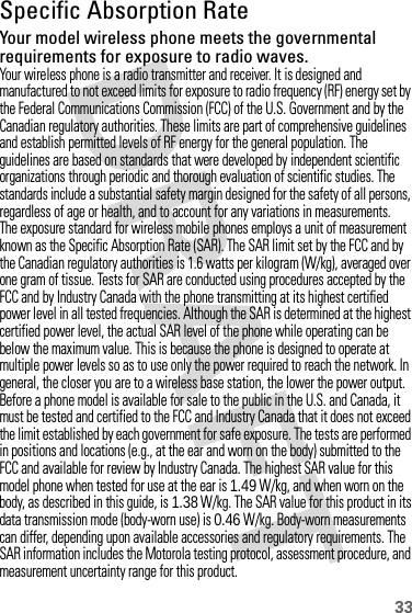 33Specific Absorption RateSARYour model wireless phone meets the governmental requirements for exposure to radio waves.Your wireless phone is a radio transmitter and receiver. It is designed and manufactured to not exceed limits for exposure to radio frequency (RF) energy set by the Federal Communications Commission (FCC) of the U.S. Government and by the Canadian regulatory authorities. These limits are part of comprehensive guidelines and establish permitted levels of RF energy for the general population. The guidelines are based on standards that were developed by independent scientific organizations through periodic and thorough evaluation of scientific studies. The standards include a substantial safety margin designed for the safety of all persons, regardless of age or health, and to account for any variations in measurements.The exposure standard for wireless mobile phones employs a unit of measurement known as the Specific Absorption Rate (SAR). The SAR limit set by the FCC and by the Canadian regulatory authorities is 1.6 watts per kilogram (W/kg), averaged over one gram of tissue. Tests for SAR are conducted using procedures accepted by the FCC and by Industry Canada with the phone transmitting at its highest certified power level in all tested frequencies. Although the SAR is determined at the highest certified power level, the actual SAR level of the phone while operating can be below the maximum value. This is because the phone is designed to operate at multiple power levels so as to use only the power required to reach the network. In general, the closer you are to a wireless base station, the lower the power output.Before a phone model is available for sale to the public in the U.S. and Canada, it must be tested and certified to the FCC and Industry Canada that it does not exceed the limit established by each government for safe exposure. The tests are performed in positions and locations (e.g., at the ear and worn on the body) submitted to the FCC and available for review by Industry Canada. The highest SAR value for this model phone when tested for use at the ear is 1.49W/kg, and when worn on the body, as described in this guide, is 1.38 W/kg. The SAR value for this product in its data transmission mode (body-worn use) is 0.46 W/kg. Body-worn measurements can differ, depending upon available accessories and regulatory requirements. The SAR information includes the Motorola testing protocol, assessment procedure, and measurement uncertainty range for this product.