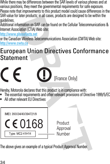 34While there may be differences between the SAR levels of various phones and at various positions, they meet the governmental requirements for safe exposure. Please note that improvements to this product model could cause differences in the SAR value for later products; in all cases, products are designed to be within the guidelines.Additional information on SAR can be found on the Cellular Telecommunications &amp; Internet Association (CTIA) Web site:http://www.phonefacts.netor the Canadian Wireless Telecommunications Association (CWTA) Web site:http://www.cwta.caEuropean Union Directives Conformance StatementEU Conformanc eHereby, Motorola declares that this product is in compliance with:•The essential requirements and other relevant provisions of Directive 1999/5/EC•All other relevant EU DirectivesThe above gives an example of a typical Product Approval Number.[France Only]0168 Product Approval Number