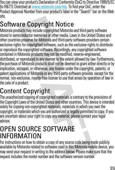 35You can view your product’s Declaration of Conformity (DoC) to Directive 1999/5/EC (to R&amp;TTE Directive) at www.motorola.com/rtte. To find your DoC, enter the Product Approval Number from your product’s label in the “Search” bar on the Web site.Software Copyright NoticeSoft ware Copyright NoticeMotorola products may include copyrighted Motorola and third-party software stored in semiconductor memories or other media. Laws in the United States and other countries preserve for Motorola and third-party software providers certain exclusive rights for copyrighted software, such as the exclusive rights to distribute or reproduce the copyrighted software. Accordingly, any copyrighted software contained in Motorola products may not be modified, reverse-engineered, distributed, or reproduced in any manner to the extent allowed by law. Furthermore, the purchase of Motorola products shall not be deemed to grant either directly or by implication, estoppel, or otherwise, any license under the copyrights, patents, or patent applications of Motorola or any third-party software provider, except for the normal, non-exclusive, royalty-free license to use that arises by operation of law in the sale of a product.Content CopyrightContent  CopyrightThe unauthorized copying of copyrighted materials is contrary to the provisions of the Copyright Laws of the United States and other countries. This device is intended solely for copying non-copyrighted materials, materials in which you own the copyright, or materials which you are authorized or legally permitted to copy. If you are uncertain about your right to copy any material, please contact your legal advisor.OPEN SOURCE SOFTWARE INFORMATIONOSS InformationFor instructions on how to obtain a copy of any source code being made publicly available by Motorola related to software used in this Motorola mobile device, you may send your request in writing to the address below. Please make sure that the request includes the model number and the software version number.