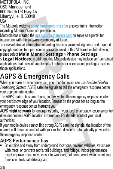 36MOTOROLA, INC.OSS Management600 North US Hwy 45Libertyville, IL 60048USAThe Motorola website opensource.motorola.com also contains information regarding Motorola&apos;s use of open source.Motorola has created the opensource.motorola.com to serve as a portal for interaction with the software community-at-large.To view additional information regarding licenses, acknowledgments and required copyright notices for open source packages used in this Motorola mobile device, please select Main Menu &gt;Settings &gt;Phone Settings &gt;Legal Notices. In addition, this Motorola device may include self-contained applications that present supplemental notices for open source packages used in those applications.AGPS &amp; Emergency CallsAGPS &amp; Emergency Cal lsWhen you make an emergency call, your mobile device can use Assisted Global Positioning System (AGPS) satellite signals to tell the emergency response center your approximate location.The AGPS feature has limitations, so always tell the emergency response center your best knowledge of your location. Remain on the phone for as long as the emergency response center instructs you.AGPS might not work for emergency calls, if your local emergency response center does not process AGPS location information. For details, contact your local authorities.If your mobile device cannot find strong AGPS satellite signals, the location of the nearest cell tower in contact with your mobile device is automatically provided to the emergency response center.AGPS Performance Tips•Go outside and away from underground locations, covered vehicles, structures with metal or concrete roofs, tall buildings, and foliage. Indoor performance might improve if you move closer to windows, but some window sun shielding films can block satellite signals.
