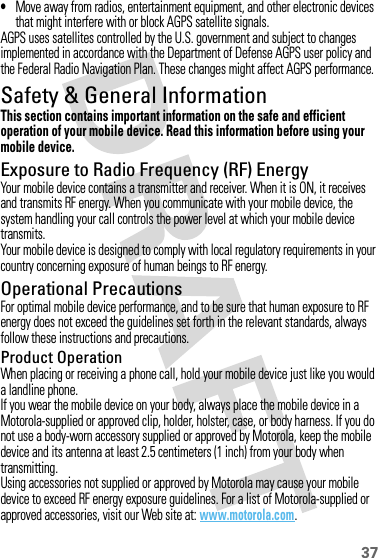 37•Move away from radios, entertainment equipment, and other electronic devices that might interfere with or block AGPS satellite signals.AGPS uses satellites controlled by the U.S. government and subject to changes implemented in accordance with the Department of Defense AGPS user policy and the Federal Radio Navigation Plan. These changes might affect AGPS performance.Safety &amp; General InformationSafety InformationThis section contains important information on the safe and efficient operation of your mobile device. Read this information before using your mobile device.Exposure to Radio Frequency (RF) EnergyYour mobile device contains a transmitter and receiver. When it is ON, it receives and transmits RF energy. When you communicate with your mobile device, the system handling your call controls the power level at which your mobile device transmits.Your mobile device is designed to comply with local regulatory requirements in your country concerning exposure of human beings to RF energy.Operational PrecautionsFor optimal mobile device performance, and to be sure that human exposure to RF energy does not exceed the guidelines set forth in the relevant standards, always follow these instructions and precautions.Product OperationWhen placing or receiving a phone call, hold your mobile device just like you would a landline phone.If you wear the mobile device on your body, always place the mobile device in a Motorola-supplied or approved clip, holder, holster, case, or body harness. If you do not use a body-worn accessory supplied or approved by Motorola, keep the mobile device and its antenna at least 2.5 centimeters (1 inch) from your body when transmitting.Using accessories not supplied or approved by Motorola may cause your mobile device to exceed RF energy exposure guidelines. For a list of Motorola-supplied or approved accessories, visit our Web site at: www.motorola.com.