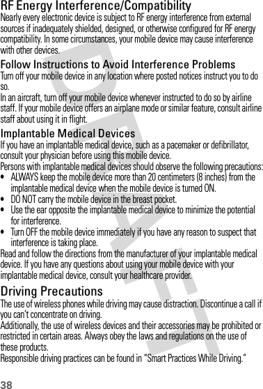 38RF Energy Interference/CompatibilityNearly every electronic device is subject to RF energy interference from external sources if inadequately shielded, designed, or otherwise configured for RF energy compatibility. In some circumstances, your mobile device may cause interference with other devices.Follow Instructions to Avoid Interference ProblemsTurn off your mobile device in any location where posted notices instruct you to do so.In an aircraft, turn off your mobile device whenever instructed to do so by airline staff. If your mobile device offers an airplane mode or similar feature, consult airline staff about using it in flight.Implantable Medical DevicesIf you have an implantable medical device, such as a pacemaker or defibrillator, consult your physician before using this mobile device.Persons with implantable medical devices should observe the following precautions:•ALWAYS keep the mobile device more than 20 centimeters (8 inches) from the implantable medical device when the mobile device is turned ON.•DO NOT carry the mobile device in the breast pocket.•Use the ear opposite the implantable medical device to minimize the potential for interference.•Turn OFF the mobile device immediately if you have any reason to suspect that interference is taking place.Read and follow the directions from the manufacturer of your implantable medical device. If you have any questions about using your mobile device with your implantable medical device, consult your healthcare provider.Driving PrecautionsThe use of wireless phones while driving may cause distraction. Discontinue a call if you can’t concentrate on driving.Additionally, the use of wireless devices and their accessories may be prohibited or restricted in certain areas. Always obey the laws and regulations on the use of these products.Responsible driving practices can be found in “Smart Practices While Driving.”