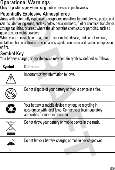 39Operational WarningsObey all posted signs when using mobile devices in public areas.Potentially Explosive AtmospheresAreas with potentially explosive atmospheres are often, but not always, posted and can include fueling areas, such as below decks on boats, fuel or chemical transfer or storage facilities, or areas where the air contains chemicals or particles, such as grain dust, or metal powders.When you are in such an area, turn off your mobile device, and do not remove, install, or charge batteries. In such areas, sparks can occur and cause an explosion or fire.Symbol KeyYour battery, charger, or mobile device may contain symbols, defined as follows:Symbol DefinitionImportant safety information follows.Do not dispose of your battery or mobile device in a fire.Your battery or mobile device may require recycling in accordance with local laws. Contact your local regulatory authorities for more information.Do not throw your battery or mobile device in the trash.Do not let your battery, charger, or mobile device get wet.032374o032376o032375o