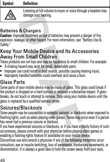 40Batteries &amp; ChargersCaution: Improper treatment or use of batteries may present a danger of fire, explosion, leakage, or other hazard. For more information, see “Battery Use &amp; Safety.”Keep Your Mobile Device and Its Accessories Away From Small ChildrenThese products are not toys and may be hazardous to small children. For example:•A choking hazard may exist for small, detachable parts.•Improper use could result in loud sounds, possibly causing hearing injury.•Improperly handled batteries could overheat and cause a burn.Glass PartsSome parts of your mobile device may be made of glass. This glass could break if the product is dropped on a hard surface or receives a substantial impact. If glass breaks, do not touch or attempt to remove. Stop using your mobile device until the glass is replaced by a qualified service center.Seizures/BlackoutsSome people may be susceptible to epileptic seizures or blackouts when exposed to flashing lights, such as when playing video games. These may occur even if a person has never had a previous seizure or blackout.If you have experienced seizures or blackouts, or if you have a family history of such occurrences, please consult with your physician before playing video games or enabling a flashing-lights feature (if available) on your mobile device.Discontinue use and consult a physician if any of the following symptoms occur: convulsion, eye or muscle twitching, loss of awareness, involuntary movements, or disorientation. It is always a good idea to hold the screen away from your eyes, Listening at full volume to music or voice through a headset may damage your hearing.Symbol Definition