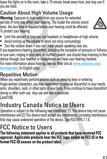 41leave the lights on in the room, take a 15-minute break every hour, and stop use if you are tired.Caution About High Volume UsageWarning: Exposure to loud noise from any source for extended periods of time may affect your hearing. The louder the volume sound level, the less time is required before your hearing could be affected. To protect your hearing:•Limit the amount of time you use headsets or headphones at high volume.•Avoid turning up the volume to block out noisy surroundings.•Turn the volume down if you can’t hear people speaking near you.If you experience hearing discomfort, including the sensation of pressure or fullness in your ears, ringing in your ears, or muffled speech, you should stop listening to the device through your headset or headphones and have your hearing checked.For more information about hearing, see our Web site at www.motorola.com/hearingsafety (in English only).Repetitive MotionWhen you repetitively perform actions such as pressing keys or entering finger-written characters, you may experience occasional discomfort in your hands, arms, shoulders, neck, or other parts of your body. If you continue to have discomfort during or after such use, stop use and see a physician.[Jan0109]Industry Canada Notice to UsersIndustry Canada NoticeOperation is subject to the following two conditions: (1) This device may not cause interference and (2) This device must accept any interference, including interference that may cause undesired operation of the device. See RSS-GEN 7.1.5.FCC Notice to UsersFCC NoticeThe following statement applies to all products that have received FCC approval. Applicable products bear the FCC logo, and/or an FCC ID in the format FCC-ID:xxxxxx on the product label.