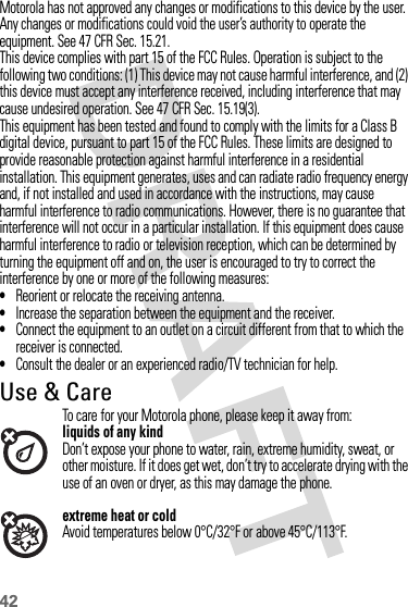 42Motorola has not approved any changes or modifications to this device by the user. Any changes or modifications could void the user’s authority to operate the equipment. See 47 CFR Sec. 15.21.This device complies with part 15 of the FCC Rules. Operation is subject to the following two conditions: (1) This device may not cause harmful interference, and (2) this device must accept any interference received, including interference that may cause undesired operation. See 47 CFR Sec. 15.19(3).This equipment has been tested and found to comply with the limits for a Class B digital device, pursuant to part 15 of the FCC Rules. These limits are designed to provide reasonable protection against harmful interference in a residential installation. This equipment generates, uses and can radiate radio frequency energy and, if not installed and used in accordance with the instructions, may cause harmful interference to radio communications. However, there is no guarantee that interference will not occur in a particular installation. If this equipment does cause harmful interference to radio or television reception, which can be determined by turning the equipment off and on, the user is encouraged to try to correct the interference by one or more of the following measures:•Reorient or relocate the receiving antenna.•Increase the separation between the equipment and the receiver.•Connect the equipment to an outlet on a circuit different from that to which the receiver is connected.•Consult the dealer or an experienced radio/TV technician for help.Use &amp; CareUse &amp; CareTo care for your Motorola phone, please keep it away from:liquids of any kindDon’t expose your phone to water, rain, extreme humidity, sweat, or other moisture. If it does get wet, don’t try to accelerate drying with the use of an oven or dryer, as this may damage the phone.extreme heat or coldAvoid temperatures below 0°C/32°F or above 45°C/113°F.