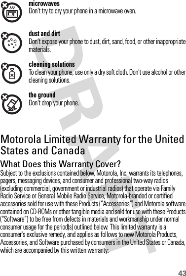 43microwavesDon’t try to dry your phone in a microwave oven.dust and dirtDon’t expose your phone to dust, dirt, sand, food, or other inappropriate materials.cleaning solutionsTo clean your phone, use only a dry soft cloth. Don’t use alcohol or other cleaning solutions.the groundDon’t drop your phone.Motorola Limited Warranty for the United States and CanadaWa rr a n t yWhat Does this Warranty Cover?Subject to the exclusions contained below, Motorola, Inc. warrants its telephones, pagers, messaging devices, and consumer and professional two-way radios (excluding commercial, government or industrial radios) that operate via Family Radio Service or General Mobile Radio Service, Motorola-branded or certified accessories sold for use with these Products (“Accessories”) and Motorola software contained on CD-ROMs or other tangible media and sold for use with these Products (“Software”) to be free from defects in materials and workmanship under normal consumer usage for the period(s) outlined below. This limited warranty is a consumer&apos;s exclusive remedy, and applies as follows to new Motorola Products, Accessories, and Software purchased by consumers in the United States or Canada, which are accompanied by this written warranty: