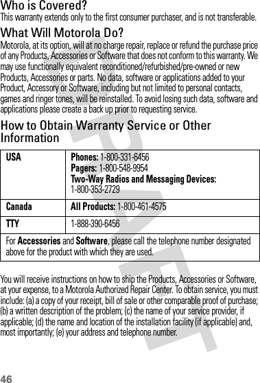 46Who is Covered?This warranty extends only to the first consumer purchaser, and is not transferable.What Will Motorola Do?Motorola, at its option, will at no charge repair, replace or refund the purchase price of any Products, Accessories or Software that does not conform to this warranty. We may use functionally equivalent reconditioned/refurbished/pre-owned or new Products, Accessories or parts. No data, software or applications added to your Product, Accessory or Software, including but not limited to personal contacts, games and ringer tones, will be reinstalled. To avoid losing such data, software and applications please create a back up prior to requesting service.How to Obtain Warranty Service or Other InformationYou will receive instructions on how to ship the Products, Accessories or Software, at your expense, to a Motorola Authorized Repair Center. To obtain service, you must include: (a) a copy of your receipt, bill of sale or other comparable proof of purchase; (b) a written description of the problem; (c) the name of your service provider, if applicable; (d) the name and location of the installation facility (if applicable) and, most importantly; (e) your address and telephone number.USA Phones: 1-800-331-6456Pagers: 1-800-548-9954Two-Way Radios and Messaging Devices: 1-800-353-2729Canada All Products: 1-800-461-4575TTY1-888-390-6456For Accessories and Software, please call the telephone number designated above for the product with which they are used.