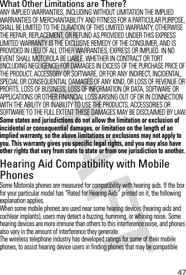 47What Other Limitations are There?ANY IMPLIED WARRANTIES, INCLUDING WITHOUT LIMITATION THE IMPLIED WARRANTIES OF MERCHANTABILITY AND FITNESS FOR A PARTICULAR PURPOSE, SHALL BE LIMITED TO THE DURATION OF THIS LIMITED WARRANTY, OTHERWISE THE REPAIR, REPLACEMENT, OR REFUND AS PROVIDED UNDER THIS EXPRESS LIMITED WARRANTY IS THE EXCLUSIVE REMEDY OF THE CONSUMER, AND IS PROVIDED IN LIEU OF ALL OTHER WARRANTIES, EXPRESS OR IMPLIED. IN NO EVENT SHALL MOTOROLA BE LIABLE, WHETHER IN CONTRACT OR TORT (INCLUDING NEGLIGENCE) FOR DAMAGES IN EXCESS OF THE PURCHASE PRICE OF THE PRODUCT, ACCESSORY OR SOFTWARE, OR FOR ANY INDIRECT, INCIDENTAL, SPECIAL OR CONSEQUENTIAL DAMAGES OF ANY KIND, OR LOSS OF REVENUE OR PROFITS, LOSS OF BUSINESS, LOSS OF INFORMATION OR DATA, SOFTWARE OR APPLICATIONS OR OTHER FINANCIAL LOSS ARISING OUT OF OR IN CONNECTION WITH THE ABILITY OR INABILITY TO USE THE PRODUCTS, ACCESSORIES OR SOFTWARE TO THE FULL EXTENT THESE DAMAGES MAY BE DISCLAIMED BY LAW.Some states and jurisdictions do not allow the limitation or exclusion of incidental or consequential damages, or limitation on the length of an implied warranty, so the above limitations or exclusions may not apply to you. This warranty gives you specific legal rights, and you may also have other rights that vary from state to state or from one jurisdiction to another.Hearing Aid Compatibility with Mobile PhonesHeari ng AidsSome Motorola phones are measured for compatibility with hearing aids. If the box for your particular model has “Rated for Hearing Aids” printed on it, the following explanation applies.When some mobile phones are used near some hearing devices (hearing aids and cochlear implants), users may detect a buzzing, humming, or whining noise. Some hearing devices are more immune than others to this interference noise, and phones also vary in the amount of interference they generate.The wireless telephone industry has developed ratings for some of their mobile phones, to assist hearing device users in finding phones that may be compatible 