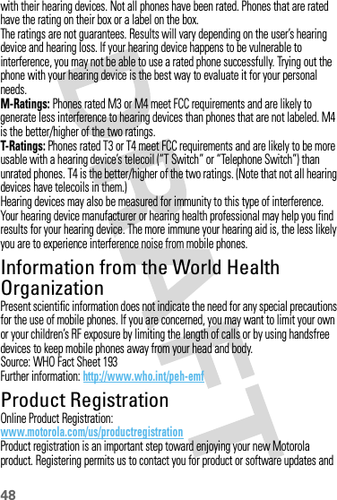 48with their hearing devices. Not all phones have been rated. Phones that are rated have the rating on their box or a label on the box.The ratings are not guarantees. Results will vary depending on the user’s hearing device and hearing loss. If your hearing device happens to be vulnerable to interference, you may not be able to use a rated phone successfully. Trying out the phone with your hearing device is the best way to evaluate it for your personal needs.M-Ratings: Phones rated M3 or M4 meet FCC requirements and are likely to generate less interference to hearing devices than phones that are not labeled. M4 is the better/higher of the two ratings.T-Ratings: Phones rated T3 or T4 meet FCC requirements and are likely to be more usable with a hearing device’s telecoil (“T Switch” or “Telephone Switch”) than unrated phones. T4 is the better/higher of the two ratings. (Note that not all hearing devices have telecoils in them.)Hearing devices may also be measured for immunity to this type of interference. Your hearing device manufacturer or hearing health professional may help you find results for your hearing device. The more immune your hearing aid is, the less likely you are to experience interference noise from mobile phones.Information from the World Health OrganizationWHO Inf ormat ionPresent scientific information does not indicate the need for any special precautions for the use of mobile phones. If you are concerned, you may want to limit your own or your children’s RF exposure by limiting the length of calls or by using handsfree devices to keep mobile phones away from your head and body.Source: WHO Fact Sheet 193Further information: http://www.who.int/peh-emfProduct RegistrationRegistrationOnline Product Registration:www.motorola.com/us/productregistrationProduct registration is an important step toward enjoying your new Motorola product. Registering permits us to contact you for product or software updates and 