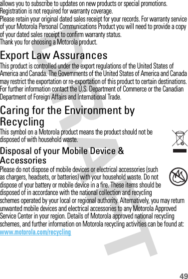 49allows you to subscribe to updates on new products or special promotions. Registration is not required for warranty coverage.Please retain your original dated sales receipt for your records. For warranty service of your Motorola Personal Communications Product you will need to provide a copy of your dated sales receipt to confirm warranty status.Thank you for choosing a Motorola product.Export Law AssurancesExport LawThis product is controlled under the export regulations of the United States of America and Canada. The Governments of the United States of America and Canada may restrict the exportation or re-exportation of this product to certain destinations. For further information contact the U.S. Department of Commerce or the Canadian Department of Foreign Affairs and International Trade.Caring for the Environment by RecyclingRecycli ng Inform ationThis symbol on a Motorola product means the product should not be disposed of with household waste.Disposal of your Mobile Device &amp; AccessoriesPlease do not dispose of mobile devices or electrical accessories (such as chargers, headsets, or batteries) with your household waste. Do not dispose of your battery or mobile device in a fire. These items should be disposed of in accordance with the national collection and recycling schemes operated by your local or regional authority. Alternatively, you may return unwanted mobile devices and electrical accessories to any Motorola Approved Service Center in your region. Details of Motorola approved national recycling schemes, and further information on Motorola recycling activities can be found at: www.motorola.com/recycling032376o