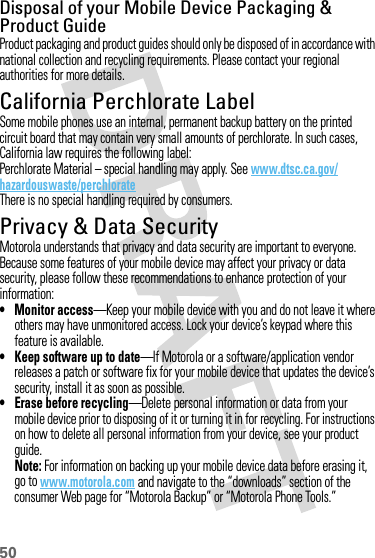 50Disposal of your Mobile Device Packaging &amp; Product GuideProduct packaging and product guides should only be disposed of in accordance with national collection and recycling requirements. Please contact your regional authorities for more details.California Perchlorate LabelPerchlorat e LabelSome mobile phones use an internal, permanent backup battery on the printed circuit board that may contain very small amounts of perchlorate. In such cases, California law requires the following label:Perchlorate Material – special handling may apply. See www.dtsc.ca.gov/hazardouswaste/perchlorateThere is no special handling required by consumers.Privacy &amp; Data SecurityPrivac y &amp; Data Secur ityMotorola understands that privacy and data security are important to everyone. Because some features of your mobile device may affect your privacy or data security, please follow these recommendations to enhance protection of your information:• Monitor access—Keep your mobile device with you and do not leave it where others may have unmonitored access. Lock your device’s keypad where this feature is available.• Keep software up to date—If Motorola or a software/application vendor releases a patch or software fix for your mobile device that updates the device’s security, install it as soon as possible.•Erase before recycling—Delete personal information or data from your mobile device prior to disposing of it or turning it in for recycling. For instructions on how to delete all personal information from your device, see your product guide.Note: For information on backing up your mobile device data before erasing it, go to www.motorola.com and navigate to the “downloads” section of the consumer Web page for “Motorola Backup” or “Motorola Phone Tools.”