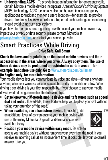 51• Understanding AGPS—To provide location information for emergency calls, certain Motorola mobile devices incorporate Assisted Global Positioning System (AGPS) technology. AGPS technology also can be used in non-emergency applications to track and monitor a user’s location—for example, to provide driving directions. Users who prefer not to permit such tracking and monitoring should avoid using such applications.If you have further questions regarding how the use of your mobile device may impact your privacy or data security, please contact Motorola at privacy@motorola.com, or contact your service provider.Smart Practices While DrivingDrivi ng SafetyDrive Safe, Call SmartCheck the laws and regulations on the use of mobile devices and their accessories in the areas where you drive. Always obey them. The use of these devices may be prohibited or restricted in certain areas—for example, handsfree use only. Go to www.motorola.com/callsmart (in English only) for more information.Your mobile device lets you communicate by voice and data—almost anywhere, anytime, wherever wireless service is available and safe conditions allow. When driving a car, driving is your first responsibility. If you choose to use your mobile device while driving, remember the following tips:• Get to know your Motorola mobile device and its features such as speed dial and redial. If available, these features help you to place your call without taking your attention off the road.• When available, use a handsfree device. If possible, add an additional layer of convenience to your mobile device with one of the many Motorola Original handsfree accessories available today.• Position your mobile device within easy reach. Be able to access your mobile device without removing your eyes from the road. If you receive an incoming call at an inconvenient time, if possible, let your voicemail answer it for you.