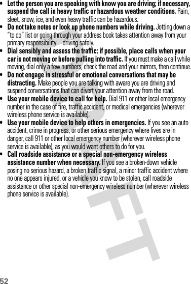 52• Let the person you are speaking with know you are driving; if necessary, suspend the call in heavy traffic or hazardous weather conditions. Rain, sleet, snow, ice, and even heavy traffic can be hazardous.• Do not take notes or look up phone numbers while driving. Jotting down a “to do” list or going through your address book takes attention away from your primary responsibility—driving safely.• Dial sensibly and assess the traffic; if possible, place calls when your car is not moving or before pulling into traffic. If you must make a call while moving, dial only a few numbers, check the road and your mirrors, then continue.• Do not engage in stressful or emotional conversations that may be distracting. Make people you are talking with aware you are driving and suspend conversations that can divert your attention away from the road.•Use your mobile device to call for help. Dial 911 or other local emergency number in the case of fire, traffic accident, or medical emergencies (wherever wireless phone service is available).•Use your mobile device to help others in emergencies. If you see an auto accident, crime in progress, or other serious emergency where lives are in danger, call 911 or other local emergency number (wherever wireless phone service is available), as you would want others to do for you.•Call roadside assistance or a special non-emergency wireless assistance number when necessary. If you see a broken-down vehicle posing no serious hazard, a broken traffic signal, a minor traffic accident where no one appears injured, or a vehicle you know to be stolen, call roadside assistance or other special non-emergency wireless number (wherever wireless phone service is available).