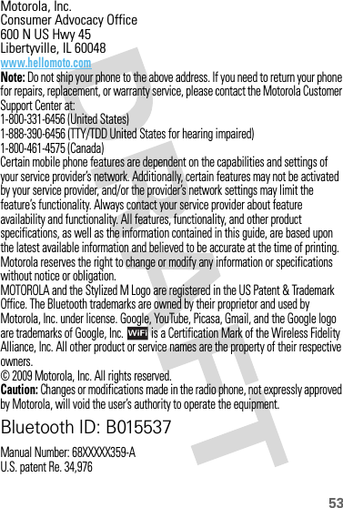 53 Motorola, Inc.Consumer Advocacy Office600 N US Hwy 45Libertyville, IL 60048www.hellomoto.comNote: Do not ship your phone to the above address. If you need to return your phone for repairs, replacement, or warranty service, please contact the Motorola Customer Support Center at:1-800-331-6456 (United States)1-888-390-6456 (TTY/TDD United States for hearing impaired)1-800-461-4575 (Canada)Certain mobile phone features are dependent on the capabilities and settings of your service provider’s network. Additionally, certain features may not be activated by your service provider, and/or the provider’s network settings may limit the feature’s functionality. Always contact your service provider about feature availability and functionality. All features, functionality, and other product specifications, as well as the information contained in this guide, are based upon the latest available information and believed to be accurate at the time of printing. Motorola reserves the right to change or modify any information or specifications without notice or obligation.MOTOROLA and the Stylized M Logo are registered in the US Patent &amp; Trademark Office. The Bluetooth trademarks are owned by their proprietor and used by Motorola, Inc. under license. Google, YouTube, Picasa, Gmail, and the Google logo are trademarks of Google, Inc.  is a Certification Mark of the Wireless Fidelity Alliance, Inc. All other product or service names are the property of their respective owners.© 2009 Motorola, Inc. All rights reserved.Caution: Changes or modifications made in the radio phone, not expressly approved by Motorola, will void the user’s authority to operate the equipment.Bluetooth ID: B015537Manual Number: 68XXXXX359-AU.S. patent Re. 34,976