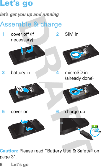 6 Let’s goLet’s golet’s get you up and runningAssemble &amp; charge  Caution: Please read “Battery Use &amp; Safety” on page 31.1cover off (if necessary)2SIM in3battery in 4microSD in (already done)5cover on 6charge up3H