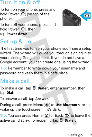 7Let’s goTurn it on &amp; offTo turn on your phone, press and hold Power  (on top of the phone).To turn off your phone, press and hold Power , then tap Power down.Set up &amp; goThe first time you turn on your phone you’ll see a setup wizard. The wizard will guide you through signing in to your existing Google account. If you do not have a Google account, you can create one using the wizard. Tip: Remember to write down your username and password and keep them in a safe place.Make a callTo make a call, tap Dialer, enter a number, then tap Dial.To answer a call, tap Answer.During a call, press Menu  to Use Bluetooth, or to wake up the touchscreen if it’s dark.Tip: You can press Home or Back  to leave the active call display. To reopen it, tap Dialer.