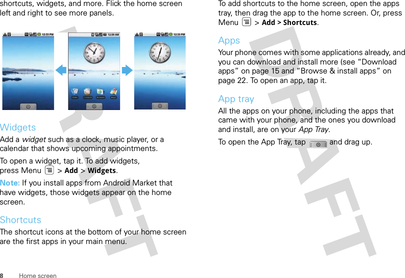 8Home screenshortcuts, widgets, and more. Flick the home screen left and right to see more panels.WidgetsAdd a widget such as a clock, music player, or a calendar that shows upcoming appointments.To open a widget, tap it. To add widgets, press Menu  &gt; Add &gt; Widgets.Note: If you install apps from Android Market that have widgets, those widgets appear on the home screen.ShortcutsThe shortcut icons at the bottom of your home screen are the first apps in your main menu.To add shortcuts to the home screen, open the apps tray, then drag the app to the home screen. Or, press Menu &gt; Add &gt; Shortcuts.AppsYour phone comes with some applications already, and you can download and install more (see “Download apps” on page 15 and “Browse &amp; install apps” on page 22. To open an app, tap it. App trayAll the apps on your phone, including the apps that came with your phone, and the ones you download and install, are on your App Tray. To open the App Tray, tap  and drag up.