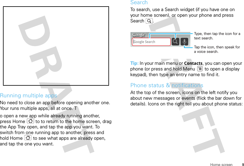 9Home screenRunning multiple appsNo need to close an app before opening another one. Your runs multiple apps, all at once. To open a new app while already running another, press Home  to to return to the home screen, drag the App Tray open, and tap the app you want. To switch from one running app to another, press and hold Home  to see what apps are already open, and tap the one you want.SearchTo search, use a Search widget (if you have one on your home screen), or open your phone and press Search . Tip: In your main menu or Contacts, you can open your phone (or press and hold Menu  to open a display keypad), then type an entry name to find it.Phone status &amp; notificationsAt the top of the screen, icons on the left notify you about new messages or events (flick the bar down for details). Icons on the right tell you about phone status:Google SearchTap the icon, then speak for a voice search.Type, then tap the icon for a text search.