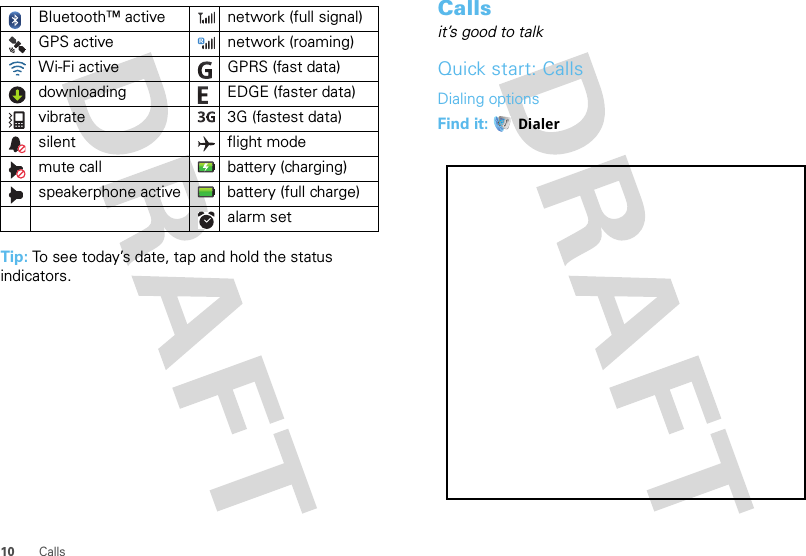10 CallsTip: To see today’s date, tap and hold the status indicators.Bluetooth™ active  network (full signal)GPS active network (roaming)Wi-Fi active GPRS (fast data)downloading  EDGE (faster data)vibrate  3G (fastest data)silent flight modemute call battery (charging)speakerphone active battery (full charge)alarm set Callsit’s good to talkQuick start: CallsDialing optionsFind it:  Dialer
