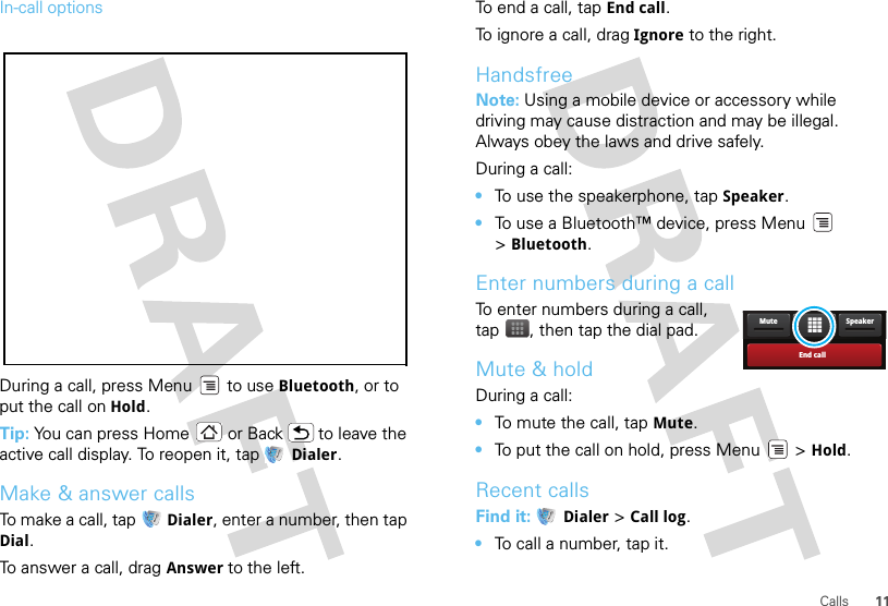 11CallsIn-call optionsDuring a call, press Menu  to use Bluetooth, or to put the call on Hold.Tip: You can press Home or Back  to leave the active call display. To reopen it, tap  Dialer.Make &amp; answer callsTo make a call, tap   Dialer, enter a number, then tap Dial.To answer a call, drag Answer to the left.To end a call, tap End call.To ignore a call, drag Ignore to the right.HandsfreeNote: Using a mobile device or accessory while driving may cause distraction and may be illegal. Always obey the laws and drive safely.During a call:•To use the speakerphone, tap Speaker.•To use a Bluetooth™ device, press Menu  &gt;Bluetooth.Enter numbers during a callTo enter numbers during a call, tap , then tap the dial pad.Mute &amp; holdDuring a call:•To mute the call, tap Mute.•To put the call on hold, press Menu  &gt; Hold.Recent callsFind it:  Dialer &gt; Call log.•To call a number, tap it.End callSpeakerMute