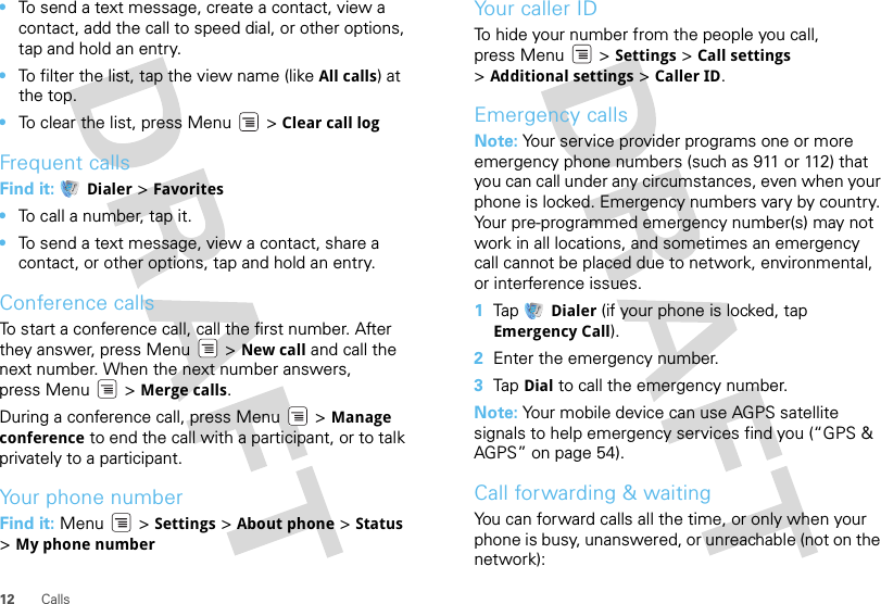 12 Calls•To send a text message, create a contact, view a contact, add the call to speed dial, or other options, tap and hold an entry.•To filter the list, tap the view name (like All calls) at the top.•To clear the list, press Menu  &gt; Clear call logFrequent callsFind it:  Dialer &gt; Favorites•To call a number, tap it.•To send a text message, view a contact, share a contact, or other options, tap and hold an entry.Conference callsTo start a conference call, call the first number. After they answer, press Menu  &gt; New call and call the next number. When the next number answers, press Menu  &gt; Merge calls.During a conference call, press Menu  &gt; Manage conference to end the call with a participant, or to talk privately to a participant.Your phone numberFind it: Menu  &gt; Settings &gt; About phone &gt; Status &gt;My phone numberYour caller IDTo hide your number from the people you call, press Menu &gt; Settings &gt; Call settings &gt;Additional settings &gt; Caller ID.Emergency callsNote: Your service provider programs one or more emergency phone numbers (such as 911 or 112) that you can call under any circumstances, even when your phone is locked. Emergency numbers vary by country. Your pre-programmed emergency number(s) may not work in all locations, and sometimes an emergency call cannot be placed due to network, environmental, or interference issues.  1Tap Dialer (if your phone is locked, tap Emergency Call).2Enter the emergency number.3Tap Dial to call the emergency number.Note: Your mobile device can use AGPS satellite signals to help emergency services find you (“GPS &amp; AGPS” on page 54).Call forwarding &amp; waitingYou can forward calls all the time, or only when your phone is busy, unanswered, or unreachable (not on the network):