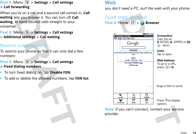 13WebFind it: Menu  &gt; Settings &gt; Call settings &gt;Call forwardingWhen you’re on a call and a second call comes in, Call waiting lets you answer it. You can turn off Call waiting, to send second calls straight to your voicemail:Find it: Menu &gt; Settings &gt; Call settings &gt;Additional settings &gt; Call waitingRestrict outgoing callsTo restrict your phone so that it can only dial a few numbers: Find it: Menu &gt; Settings &gt; Call settings &gt;Fixed dialing numbers•To turn fixed dialing on, tap Disable FDN.•To add or delete the allowed numbers, tap FDN list.Webyou don’t need a PC, surf the web with your phoneQuick start: BrowserFind it: Home &gt;  BrowserNote: If you can’t connect, contact your service provider.www.google.com:GoogleWeb ImagesNew! Try My LocaƟon to ﬁnd restaurants, shops, and bars nearyou!Sign IniGoogle   Preferences    HelpView Google in Mobile   Classic©2009 GoogleLocal News moreGoogle SearchGo to URL SearchRefresh MoreBookmarksNew WindowConnectionOver the air:     LinksTap to open.Web AddressTo go to a URL,press      &gt; Go. Drag or flick to scroll.- Wi-Fi.(EDGE),     (GPRS) or      .Press     to displayoptions. 