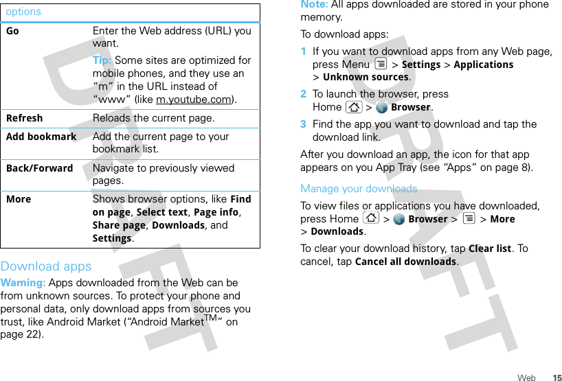 15WebDownload appsWarning: Apps downloaded from the Web can be from unknown sources. To protect your phone and personal data, only download apps from sources you trust, like Android Market (“Android MarketTM” on page 22).optionsGo Enter the Web address (URL) you want.Tip: Some sites are optimized for mobile phones, and they use an “m” in the URL instead of “www” (like m.youtube.com).Refresh Reloads the current page.Add bookmark Add the current page to your bookmark list.Back/Forward Navigate to previously viewed pages.More Shows browser options, like Find on page, Select text, Page info, Share page, Downloads, and Settings.Note: All apps downloaded are stored in your phone memory.To download apps:  1If you want to download apps from any Web page, press Menu  &gt; Settings &gt; Applications &gt;Unknown sources.2To launch the browser, press Home &gt; Browser.3Find the app you want to download and tap the download link.After you download an app, the icon for that app appears on you App Tray (see “Apps” on page 8).Manage your downloadsTo view files or applications you have downloaded, press Home &gt; Browser &gt; &gt;More &gt;Downloads. To clear your download history, tap Clear list. To cancel, tap Cancel all downloads.