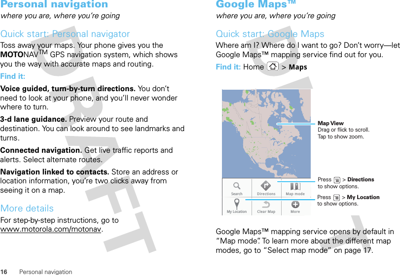 16 Personal navigationPersonal navigationwhere you are, where you’re goingQuick start: Personal navigatorToss away your maps. Your phone gives you the MOTONAVTM GPS navigation system, which shows you the way with accurate maps and routing.Find it: Voice guided, turn-by-turn directions. You don’t need to look at your phone, and you’ll never wonder where to turn.3-d lane guidance. Preview your route and destination. You can look around to see landmarks and turns.Connected navigation. Get live traffic reports and alerts. Select alternate routes.Navigation linked to contacts. Store an address or location information, you’re two clicks away from seeing it on a map.More detailsFor step-by-step instructions, go to www.motorola.com/motonav.Google Maps™where you are, where you’re goingQuick start: Google MapsWhere am I? Where do I want to go? Don’t worry—let Google Maps™ mapping service find out for you.Find it: Home &gt; MapsGoogle Maps™ mapping service opens by default in “Map mode”. To learn more about the different map modes, go to “Select map mode” on page 17.Search Directions Map modeMy Location Clear Map MorePress       &gt; My Location to show options. Press       &gt; Directions to show options. Map ViewDrag or flick to scroll.Tap to show zoom.