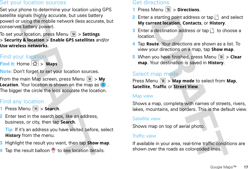 17Google Maps™Set your location sourcesSet your phone to determine your location using GPS satellite signals (highly accurate, but uses battery power) or using the mobile network (less accurate, but conserves battery power).To set your location, press Menu  &gt; Settings &gt;Security &amp; location &gt; Enable GPS satellites and/or Use wireless networks.Find your locationFind it: Home &gt;  MapsNote: Don’t forget to set your location sources.From the main Map screen, press Menu  &gt; My Location. Your location is shown on the map as  . The bigger the circle the less accurate the location.Find any location  1Press Menu  &gt; Search.2Enter text in the search box, like an address, business, or city, then tap Search.Tip: If it’s an address you have visited before, select History from the menu.3Highlight the result you want, then tap Show map.4Tap the result balloon   to see location details.Get directions  1Press Menu  &gt; Directions.2Enter a starting point address or tap   and select My current location, Contacts, or History.3Enter a destination address or tap   to choose a location.4Tap  Route. Your directions are shown as a list. To view your directions on a map, tap Show map.5When you have finished, press Menu  &gt; Clear map. Your destination is saved in History.Select map modePress Menu  &gt; Map mode to select from Map, Satellite, Traffic or Street View.Map viewShows a map, complete with names of streets, rivers, lakes, mountains, and borders. This is the default view.Satellite viewShows map on top of aerial photo.Traffic viewIf available in your area, real-time traffic conditions are shown over the roads as color-coded lines.