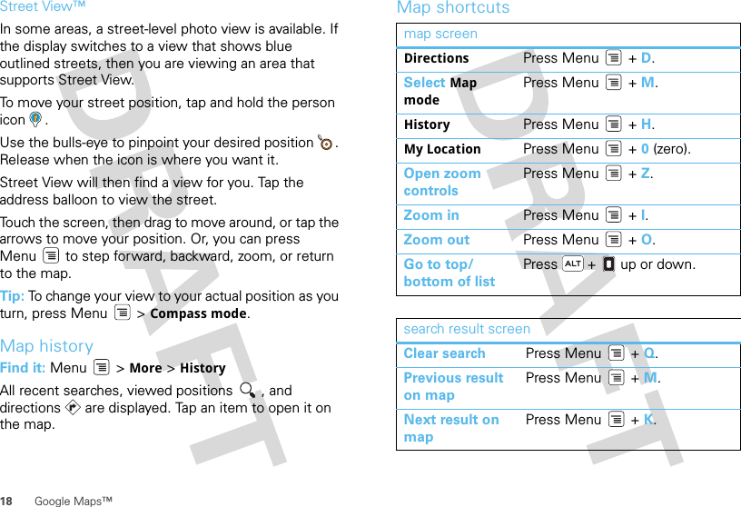 18 Google Maps™Street View™In some areas, a street-level photo view is available. If the display switches to a view that shows blue outlined streets, then you are viewing an area that supports Street View.To move your street position, tap and hold the person icon .Use the bulls-eye to pinpoint your desired position  . Release when the icon is where you want it.Street View will then find a view for you. Tap the address balloon to view the street.Touch the screen, then drag to move around, or tap the arrows to move your position. Or, you can press Menu  to step forward, backward, zoom, or return to the map.Tip: To change your view to your actual position as you turn, press Menu  &gt; Compass mode.Map historyFind it: Menu  &gt; More &gt; HistoryAll recent searches, viewed positions  , and directions   are displayed. Tap an item to open it on the map.Map shortcutsmap screenDirections Press Menu  + D.Select Map modePress Menu  + M.History Press Menu  + H.My Location Press Menu  + 0 (zero).Open zoom controlsPress Menu  + Z.Zoom in Press Menu  + I.Zoom out Press Menu  + O.Go to top/bottom of listPress   +   up or down.search result screenClear search Press Menu  + Q.Previous result on mapPress Menu  + M.Next result on mapPress Menu  + K.