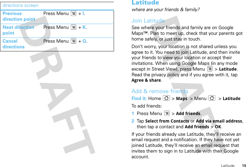 19Latitudedirections screenPrevious direction pointPress Menu  + I.Next direction pointPress Menu  + K.Cancel directionsPress Menu  + Q.Latitudewhere are your friends &amp; family?Join LatitudeSee where your friends and family are on Google Maps™. Plan to meet up, check that your parents got home safely, or just stay in touch.Don’t worry, your location is not shared unless you agree to it. You need to join Latitude, and then invite your friends to view your location or accept their invitations. When using Google Maps (in any mode except in Street View), press Menu  &gt; Latitude. Read the privacy policy and if you agree with it, tap Agree &amp; share.Add &amp; remove friendsFind it: Home &gt; Maps  &gt;Menu  &gt;LatitudeTo add friends:  1Press Menu  &gt; Add friends.2Tap  Select from Contacts or Add via email address, then tap a contact and Add friends &gt;OK.If your friends already use Latitude, they’ll receive an email request and a notification. If they have not yet joined Latitude, they’ll receive an email request that invites them to sign in to Latitude with their Google account.