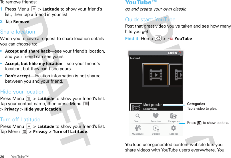 20 YouTube™To remove friends:  1Press Menu  &gt; Latitude to show your friend’s list, then tap a friend in your list.2Tap  Remove.Share locationWhen you receive a request to share location details you can choose to:•Accept and share back—see your friend’s location, and your friend can see yours.•Accept, but hide my location—see your friend&apos;s location, but they can&apos;t see yours.•Don&apos;t accept—location information is not shared between you and your friend.Hide your locationPress Menu  &gt; Latitude to show your friend’s list. Tap your contact name, then press Menu  &gt;Privacy &gt; Hide your location.Turn off LatitudePress Menu  &gt; Latitude to show your friend’s list. Tap M enu  &gt; Privacy &gt; Turn off Latitude.Yo u Tu b e ™go and create your own classicQuick start: YouTubePost that great video you’ve taken and see how many hits you get.Find it: Home &gt;  YouTubeYouTube user-generated content website lets you share videos with YouTube users everywhere. You LoadingFeaturedLatest video:Most popularSearch Favorites CategoriesMy account Upload SettingsCategoriesTap a video to play.Press       to show options. 