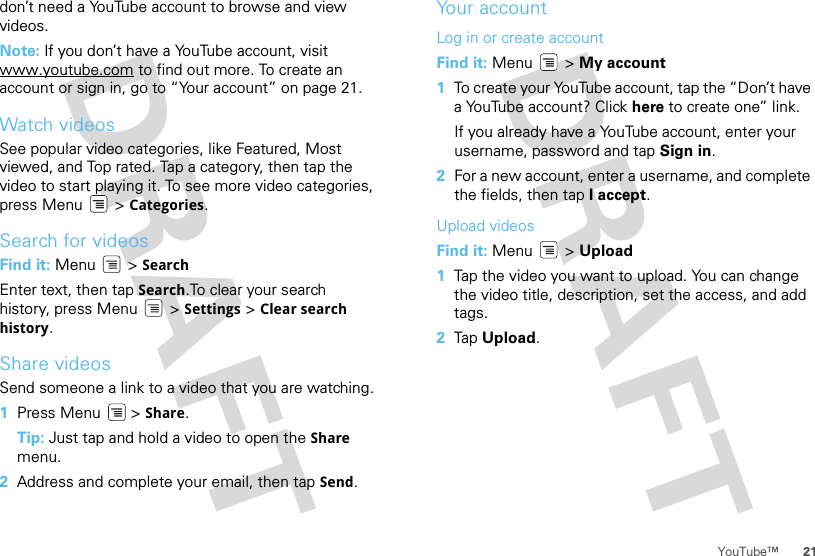 21YouTube™don’t need a YouTube account to browse and view videos.Note: If you don’t have a YouTube account, visit www.youtube.com to find out more. To create an account or sign in, go to “Your account” on page 21.Watch videosSee popular video categories, like Featured, Most viewed, and Top rated. Tap a category, then tap the video to start playing it. To see more video categories, press Menu  &gt; Categories.Search for videosFind it: Menu  &gt; SearchEnter text, then tap Search.To clear your search history, press Menu  &gt; Settings &gt; Clear search history.Share videosSend someone a link to a video that you are watching.  1Press Menu  &gt; Share.Tip: Just tap and hold a video to open the Share menu.2Address and complete your email, then tap Send.Your accountLog in or create accountFind it: Menu  &gt; My account  1To create your YouTube account, tap the “Don’t have a YouTube account? Click here to create one” link.If you already have a YouTube account, enter your username, password and tap Sign in.2For a new account, enter a username, and complete the fields, then tap I accept.Upload videosFind it: Menu  &gt; Upload  1Tap the video you want to upload. You can change the video title, description, set the access, and add tags.2Tap  Upload.