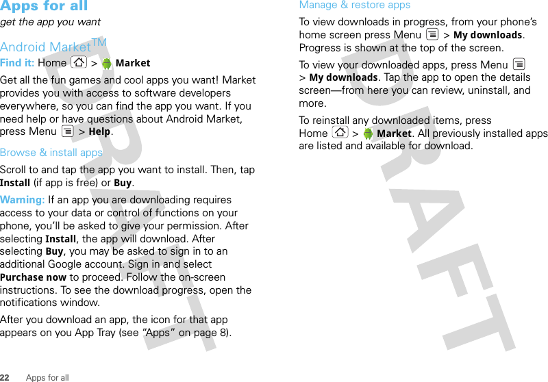 22 Apps for allApps for allget the app you wantAndroid MarketTMFind it: Home &gt; MarketGet all the fun games and cool apps you want! Market provides you with access to software developers everywhere, so you can find the app you want. If you need help or have questions about Android Market, press Menu  &gt; Help.Browse &amp; install appsScroll to and tap the app you want to install. Then, tap Install (if app is free) or Buy.Warning: If an app you are downloading requires access to your data or control of functions on your phone, you’ll be asked to give your permission. After selecting Install, the app will download. After selecting Buy, you may be asked to sign in to an additional Google account. Sign in and select Purchase now to proceed. Follow the on-screen instructions. To see the download progress, open the notifications window.After you download an app, the icon for that app appears on you App Tray (see “Apps” on page 8).Manage &amp; restore appsTo view downloads in progress, from your phone’s home screen press Menu  &gt; My downloads. Progress is shown at the top of the screen.To view your downloaded apps, press Menu  &gt;My downloads. Tap the app to open the details screen—from here you can review, uninstall, and more.To reinstall any downloaded items, press Home &gt;  Market. All previously installed apps are listed and available for download.