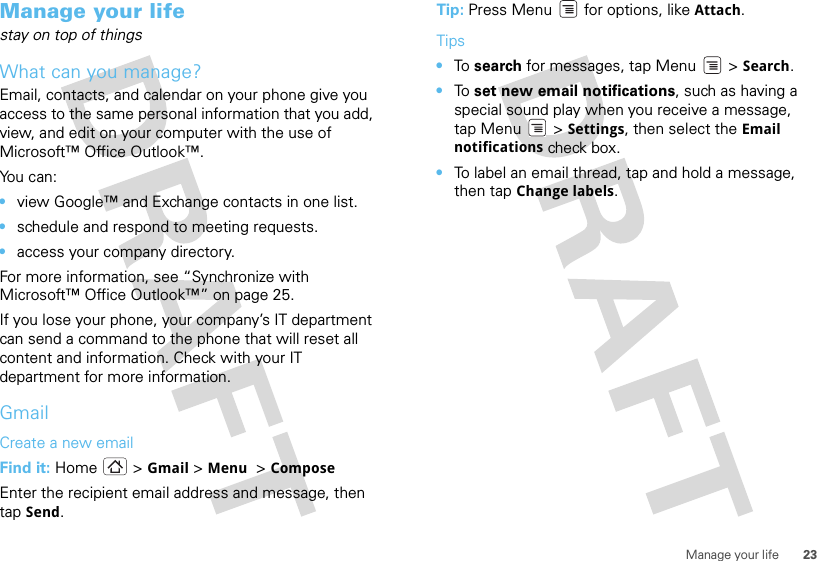 23Manage your lifeManage your lifestay on top of thingsWhat can you manage?Email, contacts, and calendar on your phone give you access to the same personal information that you add, view, and edit on your computer with the use of Microsoft™ Office Outlook™. You can:•view Google™ and Exchange contacts in one list.•schedule and respond to meeting requests.•access your company directory.For more information, see “Synchronize with Microsoft™ Office Outlook™” on page 25. If you lose your phone, your company’s IT department can send a command to the phone that will reset all content and information. Check with your IT department for more information.GmailCreate a new emailFind it: Home &gt; Gmail &gt;Menu  &gt;ComposeEnter the recipient email address and message, then tap Send. Tip: Press Menu  for options, like Attach.Tips•To  search for messages, tap Menu &gt; Search. •To  set new email notifications, such as having a special sound play when you receive a message, tap Menu &gt; Settings, then select the Email notifications check box.•To label an email thread, tap and hold a message, then tap Change labels.